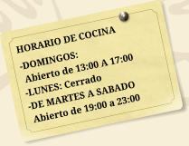 HORARIO DE COCINA -DOMINGOS:  Abierto de 13:00 A 17:00 -LUNES: Cerrado -DE MARTES A SABADO  Abierto de 19:00 a 23:00