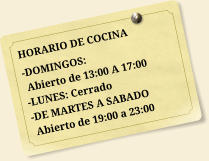 HORARIO DE COCINA -DOMINGOS:  Abierto de 13:00 A 17:00 -LUNES: Cerrado -DE MARTES A SABADO  Abierto de 19:00 a 23:00